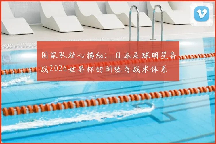 国家队核心揭秘：日本足球明星备战2026世界杯的训练与战术体系