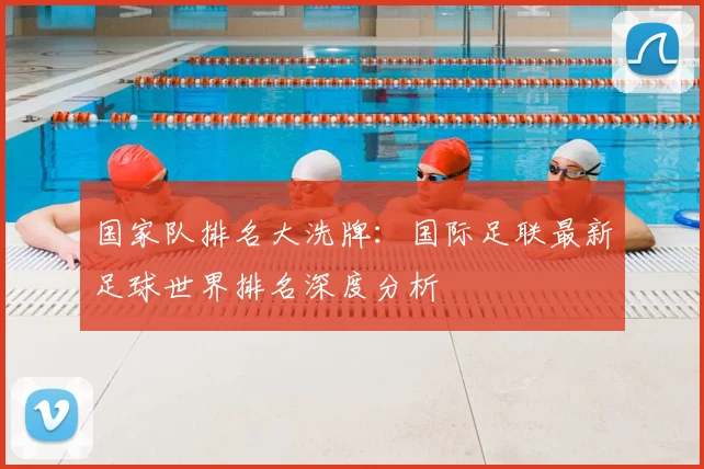 国家队排名大洗牌：国际足联最新足球世界排名深度分析