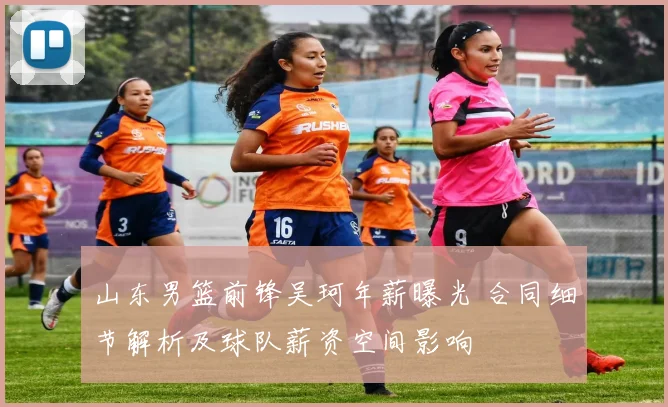 山东男篮前锋吴珂年薪曝光 合同细节解析及球队薪资空间影响