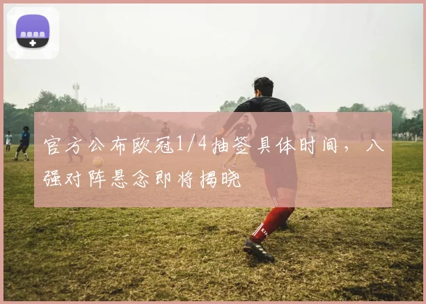 官方公布欧冠1/4抽签具体时间，八强对阵悬念即将揭晓