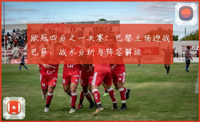 欧冠四分之一决赛：巴黎主场迎战巴萨，战术分析与阵容解读