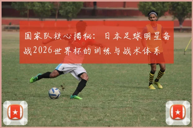 国家队核心揭秘：日本足球明星备战2026世界杯的训练与战术体系