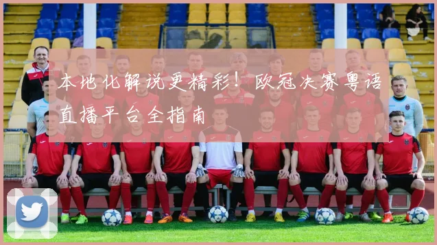 本地化解说更精彩！欧冠决赛粤语直播平台全指南