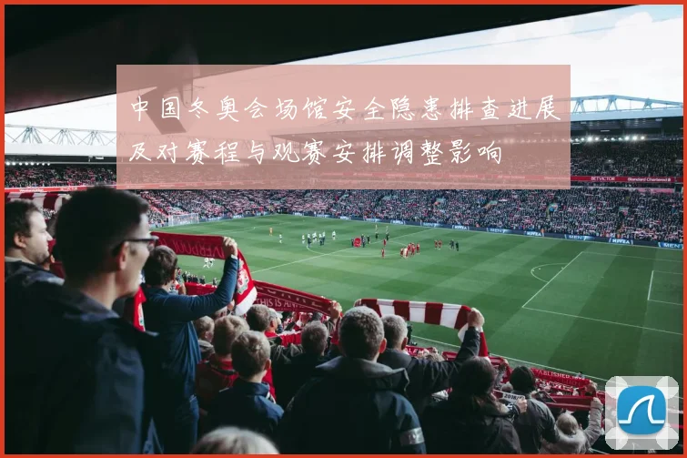中国冬奥会场馆安全隐患排查进展及对赛程与观赛安排调整影响