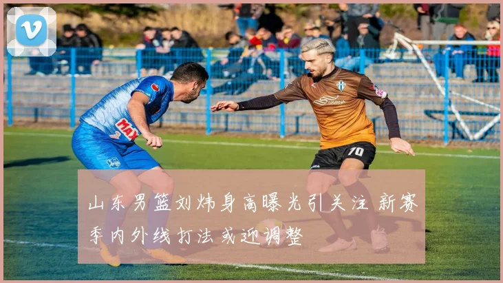 山东男篮刘炜身高曝光引关注 新赛季内外线打法或迎调整