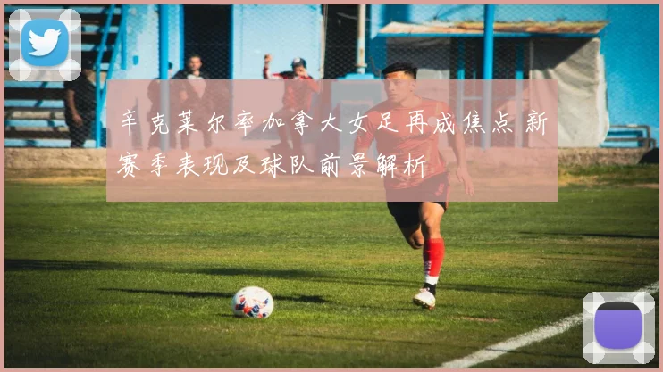 辛克莱尔率加拿大女足再成焦点 新赛季表现及球队前景解析