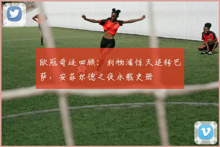 欧冠奇迹回顾：利物浦惊天逆转巴萨，安菲尔德之夜永载史册