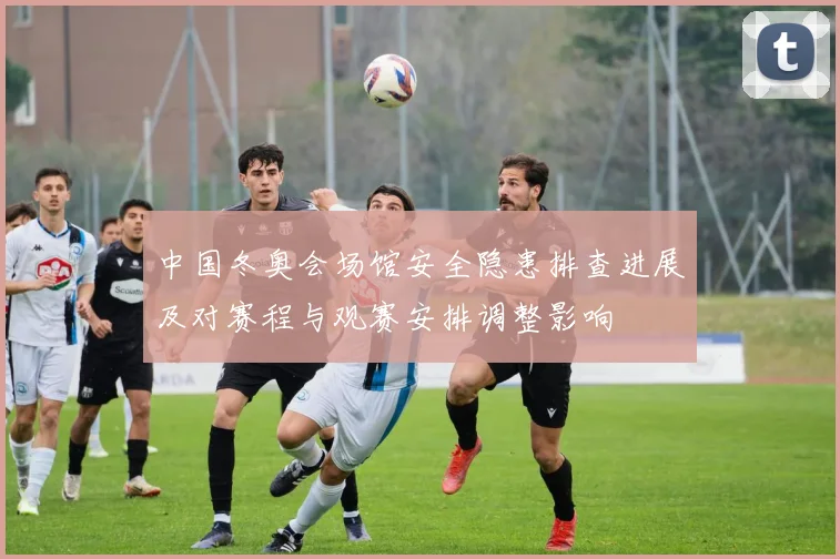 中国冬奥会场馆安全隐患排查进展及对赛程与观赛安排调整影响