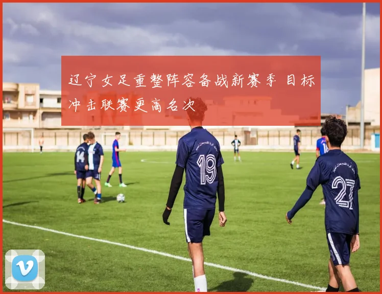 辽宁女足重整阵容备战新赛季 目标冲击联赛更高名次
