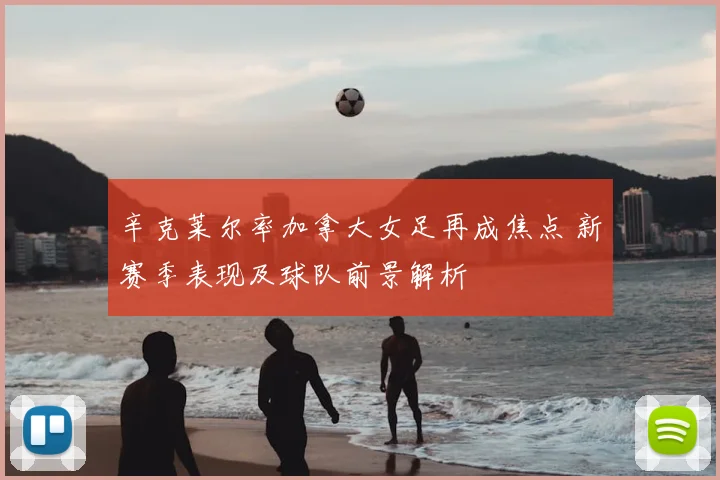 辛克莱尔率加拿大女足再成焦点 新赛季表现及球队前景解析