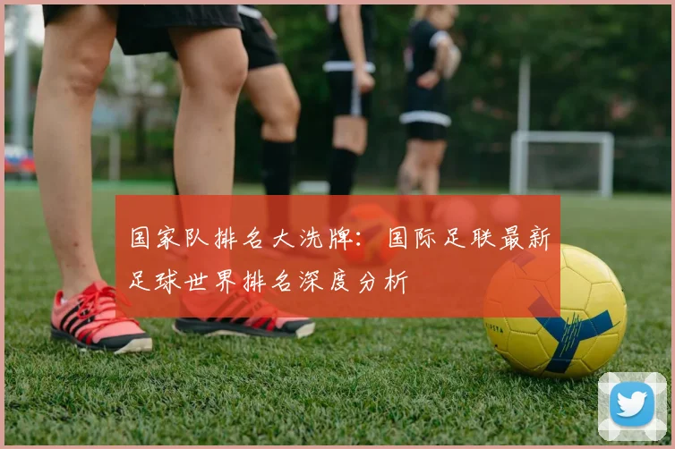 国家队排名大洗牌：国际足联最新足球世界排名深度分析