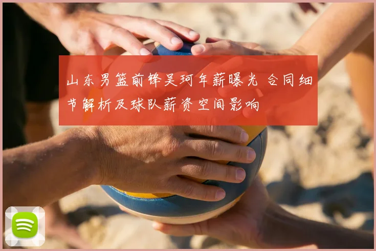 山东男篮前锋吴珂年薪曝光 合同细节解析及球队薪资空间影响