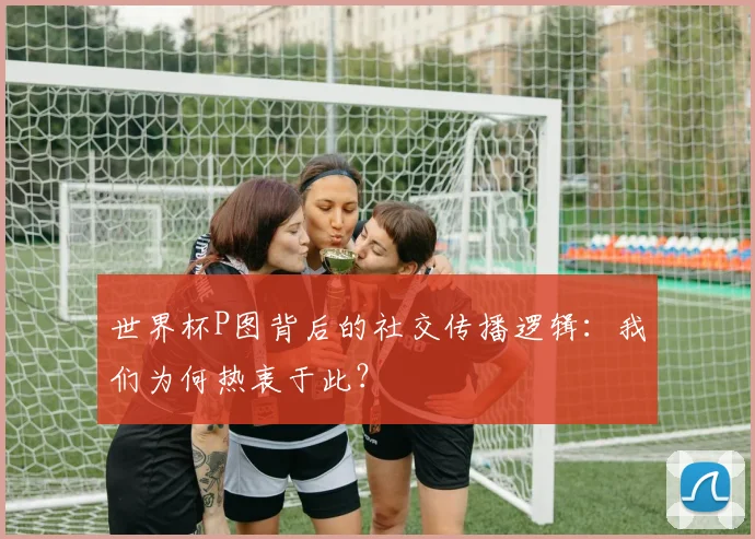 世界杯P图背后的社交传播逻辑：我们为何热衷于此？