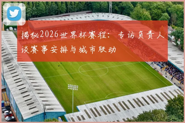 揭秘2026世界杯赛程：专访负责人谈赛事安排与城市联动