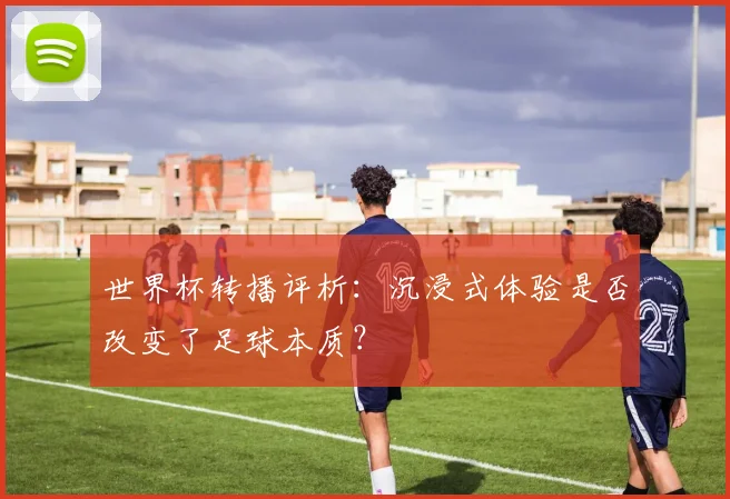 世界杯转播评析：沉浸式体验是否改变了足球本质？