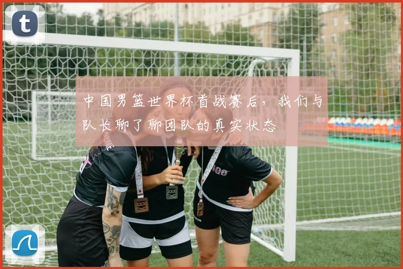 中国男篮世界杯首战赛后,我们与队长聊了聊团队的真实状态