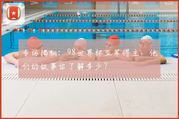 专访揭秘:98世界杯亚军得主,他们的故事你了解多少?