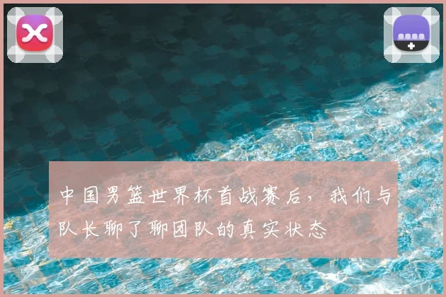 中国男篮世界杯首战赛后,我们与队长聊了聊团队的真实状态