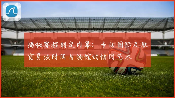 揭秘赛程制定内幕：专访国际足联官员谈时间与场馆的协同艺术