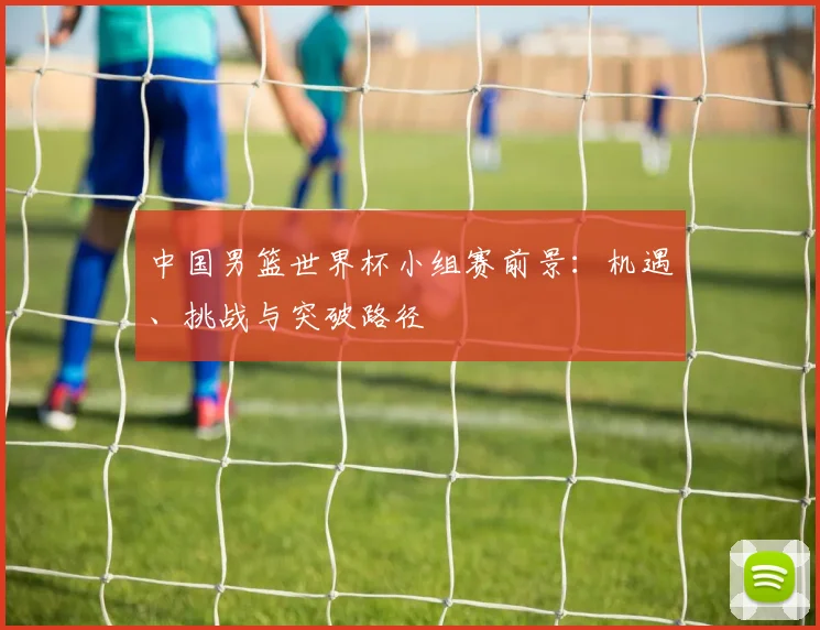中国男篮世界杯小组赛前景:机遇、挑战与突破路径